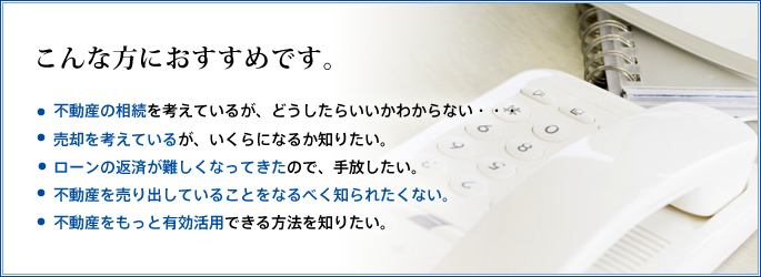 こんな方におすすめです。「不動産の相続を考えているが、どうしたらいいかわからない・・・」「 売却を考えているが、いくらになるか知りたい。」「ローンの返済が難しくなってきたので、手放したい。」「不動産を売り出していることをなるべく知られたくない。」「不動産をもっと有効活用できる方法を知りたい。」