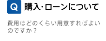 Q. 購入・ローンについて 費用はどのくらい用意すればよいのですか？